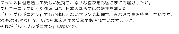 フランス料理を通して楽しい気持ち、幸せな喜びをお客さまにお届けしたい。ブルゴーニュで培った料理心に、日本人ならではの感性を加えた「ル・ブルギニオン」でしか味わえないフランス料理で、みなさまをお待ちしています。20席の小さな店が、いつもお客さまの笑顔であふれていますように。それが「ル・ブルギニオン」の願いです。